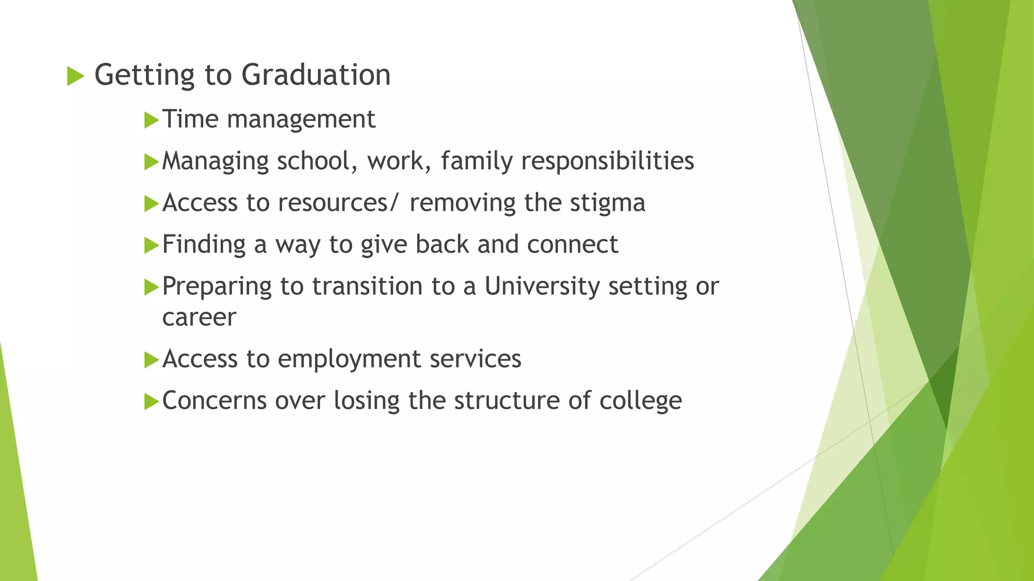  Getting to Graduation
Time management
Managing school, work, family responsibilities
Access to resources/ removing the stigma
Finding a way to give back and connect
Preparing to transition to a University setting or
career
Access to employment services
Concerns over losing the structure of college
 