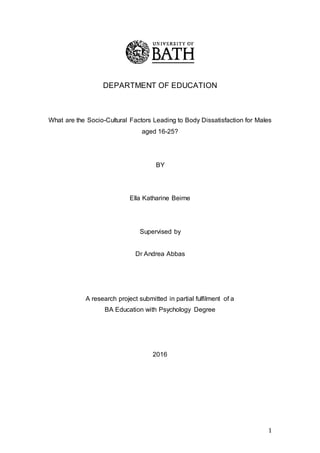 1
DEPARTMENT OF EDUCATION
What are the Socio-Cultural Factors Leading to Body Dissatisfaction for Males
aged 16-25?
BY
Ella Katharine Beirne
Supervised by
Dr Andrea Abbas
A research project submitted in partial fulfilment of a
BA Education with Psychology Degree
2016
 