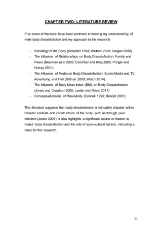 11
CHAPTER TWO: LITERATURE REVIEW
Five areas of literature have been pertinent to framing my understanding of
male body dissatisfaction and my approach to the research:
- Sociology of the Body (Simpson 1994; Wellard 2002; Cregan 2006)
- The Influence of Relationships on Body Dissatisfaction: Family and
Peers (Bearman et al 2006; Coomber and King 2008; Pringle and
Hickey 2010)
- The Influence of Media on Body Dissatisfaction: Social Media and TV,
Advertising and Film (Dittmar 2009; Welch 2014)
- The Influence of Body Mass Index (BMI) on Body Dissatisfaction
(Jones and Crawford 2005; Lawler and Nixon 2011)
- Conceptualizations of Masculinity (Connell 1995; Renold 2001)
This literature suggests that body dissatisfaction is intricately situated within
broader contexts and constructions of the body, such as through peer
criticism (Jones 2004). It also highlights a significant lacuna in relation to
males’ body dissatisfaction and the role of socio-cultural factors, indicating a
need for this research.
 