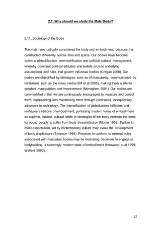 12
2.1. Why should we study the Male Body?
2.11. Sociology of the Body
Theorists have critically considered the body and embodiment, because it is
constructed differently across time and space. Our bodies have become
victim to objectification, commodification and political-cultural management,
whereby dominant political attitudes and beliefs provide underlying
assumptions and rules that govern individual bodies (Cregan 2006). Our
bodies are objectified by ideologies, such as of muscularity, communicated by
institutions such as the mass media (Gill et al 2005), making them a site for
constant manipulation and improvement (Monaghan 2001). Our bodies are
commodified in that we are continuously encouraged to measure and control
them; representing and maintaining them through purchases, incorporating
advances in technology. The intensification of globalization infiltrates and
reshapes traditions of embodiment, portraying modern forms of embodiment
as superior. Indeed, cultural shifts in ideologies of the body increase the trend
for young people to suffer from body dissatisfaction (Moore 1988). Failure to
meet expectations set by contemporary culture may evoke the development
of body displeasure (Simpson 1994). Pressure to conform to external rules
associated with masculine bodies may be motivating decisions to engage in
bodybuilding, a seemingly modern state of embodiment (Henwood et al 1999;
Wellard 2002).
 