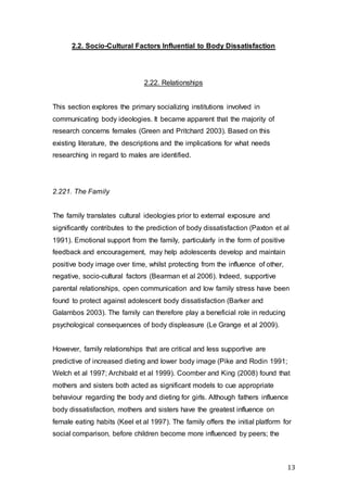 13
2.2. Socio-Cultural Factors Influential to Body Dissatisfaction
2.22. Relationships
This section explores the primary socializing institutions involved in
communicating body ideologies. It became apparent that the majority of
research concerns females (Green and Pritchard 2003). Based on this
existing literature, the descriptions and the implications for what needs
researching in regard to males are identified.
2.221. The Family
The family translates cultural ideologies prior to external exposure and
significantly contributes to the prediction of body dissatisfaction (Paxton et al
1991). Emotional support from the family, particularly in the form of positive
feedback and encouragement, may help adolescents develop and maintain
positive body image over time, whilst protecting from the influence of other,
negative, socio-cultural factors (Bearman et al 2006). Indeed, supportive
parental relationships, open communication and low family stress have been
found to protect against adolescent body dissatisfaction (Barker and
Galambos 2003). The family can therefore play a beneficial role in reducing
psychological consequences of body displeasure (Le Grange et al 2009).
However, family relationships that are critical and less supportive are
predictive of increased dieting and lower body image (Pike and Rodin 1991;
Welch et al 1997; Archibald et al 1999). Coomber and King (2008) found that
mothers and sisters both acted as significant models to cue appropriate
behaviour regarding the body and dieting for girls. Although fathers influence
body dissatisfaction, mothers and sisters have the greatest influence on
female eating habits (Keel et al 1997). The family offers the initial platform for
social comparison, before children become more influenced by peers; the
 