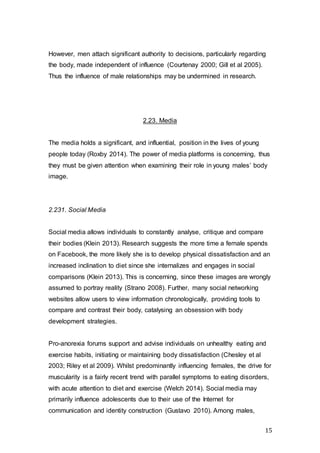15
However, men attach significant authority to decisions, particularly regarding
the body, made independent of influence (Courtenay 2000; Gill et al 2005).
Thus the influence of male relationships may be undermined in research.
2.23. Media
The media holds a significant, and influential, position in the lives of young
people today (Roxby 2014). The power of media platforms is concerning, thus
they must be given attention when examining their role in young males’ body
image.
2.231. Social Media
Social media allows individuals to constantly analyse, critique and compare
their bodies (Klein 2013). Research suggests the more time a female spends
on Facebook, the more likely she is to develop physical dissatisfaction and an
increased inclination to diet since she internalizes and engages in social
comparisons (Klein 2013). This is concerning, since these images are wrongly
assumed to portray reality (Strano 2008). Further, many social networking
websites allow users to view information chronologically, providing tools to
compare and contrast their body, catalysing an obsession with body
development strategies.
Pro-anorexia forums support and advise individuals on unhealthy eating and
exercise habits, initiating or maintaining body dissatisfaction (Chesley et al
2003; Riley et al 2009). Whilst predominantly influencing females, the drive for
muscularity is a fairly recent trend with parallel symptoms to eating disorders,
with acute attention to diet and exercise (Welch 2014). Social media may
primarily influence adolescents due to their use of the Internet for
communication and identity construction (Gustavo 2010). Among males,
 