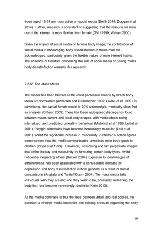 16
those aged 18-34 are most active on social media (Smith 2014; Duggan et al
2014). Further, research is consistent in suggesting that the reasons for male
use of the Internet is more flexible than female (GVU 1999; Weiser 2000).
Given the impact of social media on female body image, the contribution of
social media in encouraging body dissatisfaction in males must be
acknowledged, particularly given the flexible nature of male Internet habits.
The absence of literature concerning the role of social media on young males
body dissatisfaction warrants this research.
2.232. The Mass Media
The media has been blamed as the most persuasive means by which body
ideals are formulated (Anderson and DiDomenico 1992; Levine et al 1999). In
advertising, the typical female model is 20% underweight, medically classified
as anorexic (Dittmar 2009). There has been widespread discrepancy found
between males current and ideal body shapes, with media ideals being
internalized and predicting unhealthy behaviour (Mishkind et al 1986; Leit et al
2001). Playgirl centrefolds have become increasingly muscular (Leit et al
2001), whilst the significant increase in muscularity in children’s action figures
demonstrates how the media communicates unrealistic male body goals to
children (Pope et al 1999). Television, advertising and film perpetuate images
that define beauty and masculinity by favouring certain body types, whilst
noticeably neglecting others (Becker 2004). Exposure to ideal images of
attractiveness has been associated with a considerable increase in
depression and body dissatisfaction in both genders as a result of social
comparisons (Angliata and Tantleff-Dunn 2004). The mass media tells
individuals who they are and who they want to be, constantly redefining the
body that has become increasingly idealistic (Klein 2013).
As the media continues to blur the lines between virtual and real bodies, the
question is whether media intensifies pre-existing pressure regarding the body
 