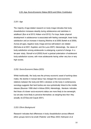 18
2.25. Age, Socio-Economic Status (SES) and Ethnic Contribution
2.251. Age
The majority of age-related research on body image indicates that body
dissatisfaction increases steadily during adolescence and stabilizes in
adulthood (Bun et al 2012; Holsen et al 2012). For boys, faster physical
development in adolescence is associated with feeling overweight, lower body
satisfaction and an increase in teasing (Nishina et al 2006; Barlett et al 2008).
Across all ages, negative body image and low self-esteem are related
(McCabe et al 2001; Sujoldzic and De Lucia 2007). Interestingly, the nature of
body satisfaction among adolescents is undergoing a period of change. In a
ten-year study, Storvoll et al (2005) found a gradual polarization of adolescent
body satisfaction scores, with more adolescents having either very low or very
high scores.
2.252. Socio-Economic Status (SES)
Whilst traditionally, the body was the primary economic asset of working-class
males, the decline in manual labour has changed the socio-economic
relations between the body and SES. Literature on the body in contemporary
sociology suggests that hard bodies are now symbolically linked to the middle
classes (Bauman 1998 cited in Abbas 2004). Interestingly, literature indicates
that those of a lower socio-economic status are more likely to be overweight,
but are also more likely to perceive themselves as weighing less than they
actually do (O’Dea and Caputi 2001).
2.253. Ethnic Background
Research indicates that differences in body dissatisfaction across different
ethnic groups tend to be small (Thatcher and Rhea 2003; Holmqvist et al
 