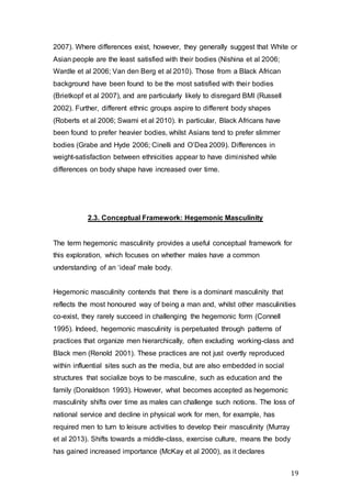 19
2007). Where differences exist, however, they generally suggest that White or
Asian people are the least satisfied with their bodies (Nishina et al 2006;
Wardle et al 2006; Van den Berg et al 2010). Those from a Black African
background have been found to be the most satisfied with their bodies
(Brietkopf et al 2007), and are particularly likely to disregard BMI (Russell
2002). Further, different ethnic groups aspire to different body shapes
(Roberts et al 2006; Swami et al 2010). In particular, Black Africans have
been found to prefer heavier bodies, whilst Asians tend to prefer slimmer
bodies (Grabe and Hyde 2006; Cinelli and O’Dea 2009). Differences in
weight-satisfaction between ethnicities appear to have diminished while
differences on body shape have increased over time.
2.3. Conceptual Framework: Hegemonic Masculinity
The term hegemonic masculinity provides a useful conceptual framework for
this exploration, which focuses on whether males have a common
understanding of an ‘ideal’ male body.
Hegemonic masculinity contends that there is a dominant masculinity that
reflects the most honoured way of being a man and, whilst other masculinities
co-exist, they rarely succeed in challenging the hegemonic form (Connell
1995). Indeed, hegemonic masculinity is perpetuated through patterns of
practices that organize men hierarchically, often excluding working-class and
Black men (Renold 2001). These practices are not just overtly reproduced
within influential sites such as the media, but are also embedded in social
structures that socialize boys to be masculine, such as education and the
family (Donaldson 1993). However, what becomes accepted as hegemonic
masculinity shifts over time as males can challenge such notions. The loss of
national service and decline in physical work for men, for example, has
required men to turn to leisure activities to develop their masculinity (Murray
et al 2013). Shifts towards a middle-class, exercise culture, means the body
has gained increased importance (McKay et al 2000), as it declares
 