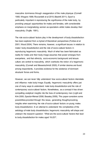 20
masculine dominance through exaggeration of the male physique (Connell
1990; Wiegers 1998; Ricciardelli et al 2010; Blashill 2011). Sport is
particularly important in reproducing the significance of the male body, by
providing unequal opportunities for males and females, with considerable
emphasis on marginalizing women as spectators whilst males develop their
masculinity (Trujillo 1991).
The role socio-cultural factors play in the development of body dissatisfaction
has been explored from a myriad of theoretical perspectives (Forbes et al
2001; Wood 2004). There remains, however, a significant lacuna in relation to
males’ body dissatisfaction and the role of socio-cultural factors in
reproducing hegemonic masculinity. Much of what has been fabricated as
reality for males and their body image assumes that power emerges from
everywhere, and that ethnicity, socio-economic background and leisure
culture are central to masculinity, which overlooks the notion of a hegemonic
masculinity (Connell and Messerschmidt 2005). If similar desires are found
among respondents, it provides evidence for the existence of dominant
structural forces and forms.
However, we can never fully understand how socio-cultural factors interrelate
and influence male body image. Equally, hegemonic masculinity offers just
one of many ways to understand male body dissatisfaction and the role of
contemporary socio-cultural factors. Nonetheless, as a concept it has driven
compelling analytical insights into the lives of contemporary men (Light and
Kirk 2000; Spector-Mersel 2006; Beasley 2008). This paper considers some
possibilities provided through this nexus, generating thought-provoking
insights when examining the role of socio-cultural factors on young males
body dissatisfaction. In an attempt to understand the complexities of the
aetiology of male body dissatisfaction, hegemonic masculinity will shape and
underpin the research question: ‘What are the socio-cultural factors that lead
to body dissatisfaction for males aged 16-25?’.
 