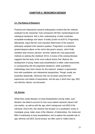 21
CHAPTER 3: RESEARCH DESIGN
3.1. The Nature of Research
Positivist and interpretivist research philosophies contend that the methods
employed by the researcher must correspond with their epistemological and
ontological standpoint, that is, their understanding of what constitutes
acceptable knowledge and nature of reality (Cohen et al 2013). Pragmatists,
alternatively argue that the most important determinant of the research
philosophy adopted is the research question. Pragmatism is a distinctive
epistemological outlook on the norms that govern enquiry, which firstly
identifies what remains unknown and then selects the most appropriate
methods to address this (Goldkuhl 2012). A review of the existing literature
suggests that the study of the socio-cultural factors that influence the
development of young males body dissatisfaction is rather under-researched.
In corresponding with the pragmatist standpoint, whilst quantitative
methodology have been chosen for this research, analysis is approached
from both quantitative and interpretivist perspectives. Though results are
presented statistically, inferences that can be drawn about the lived
experiences and beliefs of respondents, and the way in which their age, SES
and ethnicity interact, are discussed.
3.2. Survey
Whilst there exists literature on body dissatisfaction among males, such
literature has failed to account for how socio-cultural elements interact with
one another, as well as with the age, ethnic background and SES of the
individual. Due to this, this research has focused on a quantitative survey to
investigate young males views of the influence of relationships, the media and
BMI in contributing to body dissatisfaction, and to explore the possible role of
age, ethnicity and SES. Social surveys are often used to “collect data to
 