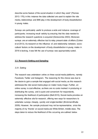 22
describe some feature of the social situation in which they exist” (Thomas
2013: 176); in this instance the data collected are used to explain the role
media, relationships and BMI play in the development of body dissatisfaction
in young males.
Surveys are particularly useful to produce a wide and inclusive coverage of
participants; increasing result validity by ensuring that the data needed to
address the research questions is acquired (Denscombe 2003). Moreover,
surveys are an extremely effective tool to relay present state of affairs (Cohen
et al 2013). As research on the influence of, and relationship between, socio-
cultural factors on the development of body dissatisfaction in young males in
2016 is lacking, it was felt the use of surveys was appropriately suited.
3.3. Research Setting and Sampling
3.31. Setting
The research was undertaken online on three social media platforms, namely
Facebook, Twitter and Instagram. The reasoning for this choice was due to
the desire to gain a sample that engaged with social media, as this research
addresses the role social media plays on males’ body image. Further, an
online survey is cost effective, as there are no costs involved in producing or
distributing the survey, and is quick and convenient for respondents,
increasing the likelihood of participation (Bell 2010). Social media provides an
extremely effective site for research, offering new ways for researchers to
undertake surveys cheaply, quickly and single-handled (Brickman-Bhutta
2009). However, the sample produced may not be representative, since the
majority of my ‘friends’ on social media are White British, middle class. The
steps taken to reduce the likelihood of this occurring are outlined below.
 