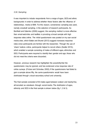 23
3.32. Sampling
It was important to include respondents from a range of ages, SES and ethnic
backgrounds in order to address whether these factors alter the influence of
relationships, media or BMI. For this reason, convenience sampling was used,
namely snowball sampling, in the selection of research participants. As
Benfield and Szlemko (2006) suggest, this sampling method is more effective
than email web-links and leaflets in providing a broad sample with high
response rates online. The initial questionnaire was posted on my own social
media sites, which Baltar and Brunet (2012) suggest increases response
rates since participants are familiar with the researcher. Through the use of
‘share’ buttons online, participants helped to recruit others (Sadler 2010),
which enabled a sample consisting of males of different ages, ethnicities and
SES. Participants were required to identify their gender and age; those who
did not meet the criteria were discarded.
However, previous research has highlighted the possibility that the
questionnaire may be ignored, and has evidenced a low response rate of
online surveys (Fricker and Schonlau 2002). If the questionnaire had failed to
gain a sample above fifty, the same questionnaire would have been
distributed through a local secondary school and university.
The final sample consisted of 63 males aged between sixteen and twenty-five,
all recruited as volunteers through social media. The distribution of ages,
ethnicity and SES in the final sample is shown below (fig 1, 2 & 3).
 