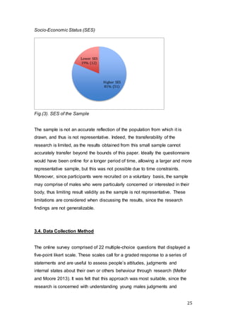 25
Socio-Economic Status (SES)
Fig.(3). SES of the Sample
The sample is not an accurate reflection of the population from which it is
drawn, and thus is not representative. Indeed, the transferability of the
research is limited, as the results obtained from this small sample cannot
accurately transfer beyond the bounds of this paper. Ideally the questionnaire
would have been online for a longer period of time, allowing a larger and more
representative sample, but this was not possible due to time constraints.
Moreover, since participants were recruited on a voluntary basis, the sample
may comprise of males who were particularly concerned or interested in their
body, thus limiting result validity as the sample is not representative. These
limitations are considered when discussing the results, since the research
findings are not generalizable.
3.4. Data Collection Method
The online survey comprised of 22 multiple-choice questions that displayed a
five-point likert scale. These scales call for a graded response to a series of
statements and are useful to assess people’s attitudes, judgments and
internal states about their own or others behaviour through research (Mellor
and Moore 2013). It was felt that this approach was most suitable, since the
research is concerned with understanding young males judgments and
Higher SES
81% (51)
Lower SES
19% (12)
 