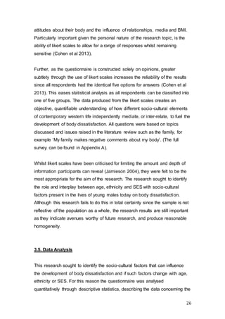 26
attitudes about their body and the influence of relationships, media and BMI.
Particularly important given the personal nature of the research topic, is the
ability of likert scales to allow for a range of responses whilst remaining
sensitive (Cohen et al 2013).
Further, as the questionnaire is constructed solely on opinions, greater
subtlety through the use of likert scales increases the reliability of the results
since all respondents had the identical five options for answers (Cohen et al
2013). This eases statistical analysis as all respondents can be classified into
one of five groups. The data produced from the likert scales creates an
objective, quantifiable understanding of how different socio-cultural elements
of contemporary western life independently mediate, or inter-relate, to fuel the
development of body dissatisfaction. All questions were based on topics
discussed and issues raised in the literature review such as the family, for
example ‘My family makes negative comments about my body’. (The full
survey can be found in Appendix A).
Whilst likert scales have been criticised for limiting the amount and depth of
information participants can reveal (Jamieson 2004), they were felt to be the
most appropriate for the aim of the research. The research sought to identify
the role and interplay between age, ethnicity and SES with socio-cultural
factors present in the lives of young males today on body dissatisfaction.
Although this research fails to do this in total certainty since the sample is not
reflective of the population as a whole, the research results are still important
as they indicate avenues worthy of future research, and produce reasonable
homogeneity.
3.5. Data Analysis
This research sought to identify the socio-cultural factors that can influence
the development of body dissatisfaction and if such factors change with age,
ethnicity or SES. For this reason the questionnaire was analysed
quantitatively through descriptive statistics, describing the data concerning the
 