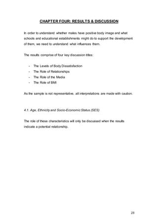 28
CHAPTER FOUR: RESULTS & DISCUSSION
In order to understand whether males have positive body image and what
schools and educational establishments might do to support the development
of them, we need to understand what influences them.
The results comprise of four key discussion titles:
- The Levels of Body Dissatisfaction
- The Role of Relationships
- The Role of the Media
- The Role of BMI
As the sample is not representative, all interpretations are made with caution.
4.1. Age, Ethnicity and Socio-Economic Status (SES)
The role of these characteristics will only be discussed when the results
indicate a potential relationship.
 
