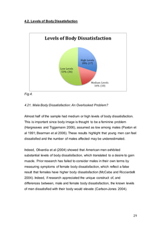 29
4.2. Levels of Body Dissatisfaction
Fig.4.
4.21. Male Body Dissatisfaction: An Overlooked Problem?
Almost half of the sample had medium or high levels of body dissatisfaction.
This is important since body image is thought to be a feminine problem
(Hargreaves and Tiggemann 2006), assumed as low among males (Paxton et
al 1991; Bearman et al 2006). These results highlight that young men can feel
dissatisfied and the number of males affected may be underestimated.
Indeed, Olivardia et al (2004) showed that American men exhibited
substantial levels of body dissatisfaction, which translated to a desire to gain
muscle. Prior research has failed to consider males in their own terms by
measuring symptoms of female body dissatisfaction, which reflect a false
result that females have higher body dissatisfaction (McCabe and Ricciardelli
2004). Indeed, if research appreciated the unique construct of, and
differences between, male and female body dissatisfaction, the known levels
of men dissatisfied with their body would elevate (Carlson-Jones 2004).
High Levels
28% (17)
Medium Levels
16% (10)
Low Levels
53% (36)
Levels of Body Dissatisfaction
 