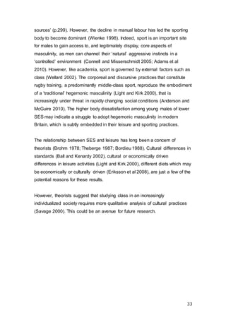 33
sources’ (p.299). However, the decline in manual labour has led the sporting
body to become dominant (Wienke 1998). Indeed, sport is an important site
for males to gain access to, and legitimately display, core aspects of
masculinity, as men can channel their ‘natural’ aggressive instincts in a
‘controlled’ environment (Connell and Misserschmidt 2005; Adams et al
2010). However, like academia, sport is governed by external factors such as
class (Wellard 2002). The corporeal and discursive practices that constitute
rugby training, a predominantly middle-class sport, reproduce the embodiment
of a ‘traditional’ hegemonic masculinity (Light and Kirk 2000), that is
increasingly under threat in rapidly changing social conditions (Anderson and
McGuire 2010). The higher body dissatisfaction among young males of lower
SES may indicate a struggle to adopt hegemonic masculinity in modern
Britain, which is subtly embedded in their leisure and sporting practices.
The relationship between SES and leisure has long been a concern of
theorists (Brohm 1978; Theberge 1987; Bordieu 1988). Cultural differences in
standards (Ball and Kenardy 2002), cultural or economically driven
differences in leisure activities (Light and Kirk 2000), different diets which may
be economically or culturally driven (Eriksson et al 2008), are just a few of the
potential reasons for these results.
However, theorists suggest that studying class in an increasingly
individualized society requires more qualitative analysis of cultural practices
(Savage 2000). This could be an avenue for future research.
 