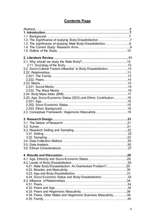 4
Contents Page
Abstract……………………………………………………………………………….6
1. Introduction………………………………………………………………………7
1.1 Background………………………………………………………..……………7
1.2. The Significance of studying Body Dissatisfaction………………………….7
1.3. The significance of studying Male Body Dissatisfaction…………………...8
1.4. The Current Study: Research Aims…………………………………………..9
1.5. Outline of the Study…………………………..………………………………10
2. Literature Review………………………………………………………………11
2.1. Why should we study the Male Body?.....................................................12
2.11. Sociology of the Body……………………………………………………12
2.2. Socio-Cultural Factors Influential to Body Dissatisfaction………………..13
2.22. Relationships………………………………………………………………...13
2.221. The Family………………………………………………………………..13
2.222. Peers……………………………………………………………………...14
2.23. Media…………………………………………………………………………15
2.231. Social Media……………………………………………………………...15
2.232. The Mass Media…………………………………………………………16
2.24. Body Mass Index (BMI)……………………………………………………..17
2.25. Age, Socio-Economic Status (SES) and Ethnic Contribution…………..18
2.251. Age………………………………………………………………………..18
2.252. Socio Economic Status.……………………………..………………….18
2.253. Ethnic Background………………………………………………………18
2.3. Conceptual Framework: Hegemonic Masculinity………………………….19
3. Research Design………………………………………………………………21
3.1. The Nature of Research……………………………………………………...21
3.2. Survey………………………………………………………………………….21
3.3. Research Setting and Sampling………………………………………….....22
3.31. Setting………………………………………………………………………22
3.32. Sampling…………………………………………………………………...23
3.4. Data Collection Method………………………………………………………25
3.5. Data Analysis………………………………………………………………….26
3.6. Ethical Considerations………………………………………………………..27
4. Results and Discussion……………………………………………………...28
4.1. Age, Ethnicity and Socio-Economic Status………………………………..28
4.2. Levels of Body Dissatisfaction………………………………………………29
4.21. Male Body Dissatisfaction: An Overlooked Problem?........................29
4.22. Muscles and Masculinity…………………………………………………30
4.23. Age and Body Dissatisfaction…………………………………………...31
4.24. Socio Economic Status and Body Dissatisfaction……………………..32
4.3. Influence of Relationships…………………………………………………...34
4.31. Peers……………………………………………………………………….34
4.32. Peers and Age…………………………………………………………….34
4.33. Peers and Hegemonic Masculinity……………………………………...38
4.34. Peers, Older Males and Hegemonic Business Masculinity…………..39
4.35. Family………………………………………………………………………40
 