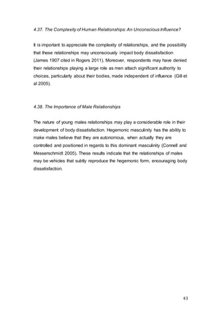 43
4.37. The Complexity of Human Relationships: An Unconscious Influence?
It is important to appreciate the complexity of relationships, and the possibility
that these relationships may unconsciously impact body dissatisfaction
(James 1907 cited in Rogers 2011). Moreover, respondents may have denied
their relationships playing a large role as men attach significant authority to
choices, particularly about their bodies, made independent of influence (Gill et
al 2005).
4.38. The Importance of Male Relationships
The nature of young males relationships may play a considerable role in their
development of body dissatisfaction. Hegemonic masculinity has the ability to
make males believe that they are autonomous, when actually they are
controlled and positioned in regards to this dominant masculinity (Connell and
Messerschmidt 2005). These results indicate that the relationships of males
may be vehicles that subtly reproduce the hegemonic form, encouraging body
dissatisfaction.
 