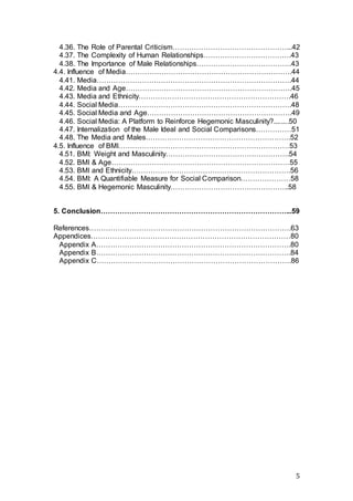 5
4.36. The Role of Parental Criticism…………………………………………...42
4.37. The Complexity of Human Relationships……………………………….43
4.38. The Importance of Male Relationships………………………………….43
4.4. Influence of Media…………………………………………………………….44
4.41. Media……………………………………………………………………….44
4.42. Media and Age…………………………………………………………….45
4.43. Media and Ethnicity……………………………………………………….46
4.44. Social Media……………………………………………………………….48
4.45. Social Media and Age…………………………………………………….49
4.46. Social Media: A Platform to Reinforce Hegemonic Masculinity?........50
4.47. Internalization of the Male Ideal and Social Comparisons……………51
4.48. The Media and Males…………………………………………………….52
4.5. Influence of BMI………………………………………………………………53
4.51. BMI: Weight and Masculinity…………………………………………….54
4.52. BMI & Age…………………………………………………………………55
4.53. BMI and Ethnicity………………………………………………………….56
4.54. BMI: A Quantifiable Measure for Social Comparison…………………58
4.55. BMI & Hegemonic Masculinity…………………………………………..58
5. Conclusion……………………………………………………………………...59
References………………………………………………………………………….63
Appendices…………………………………………………………………………80
Appendix A……………………………………………………………………….80
Appendix B……………………………………………………………………….84
Appendix C……………………………………………………………………….86
 