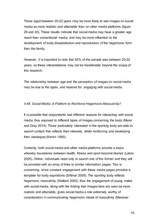 50
Those aged between 20-22 years may be more likely to see images on social
media as more realistic and attainable than on other media platforms (figure
29 and 30). These results indicate that social media may have a greater age
reach than conventional media, and may be more influential to the
development of body dissatisfaction and reproduction of the hegemonic form
than the family.
However, it is important to note that 62% of the sample was between 20-22
years, so these interpretations may not be transferable beyond the scope of
this research.
The relationship between age and the perception of images on social media
may be due to the types, and reasons for, engaging with social media.
4.46. Social Media: A Platform to Reinforce Hegemonic Masculinity?
It is possible that respondents had different reasons for interacting with social
media, thus exposed to different types of images concerning the body (Meier
and Gray 2014). Those particularly interested in the sporting body are able to
search content that reflects their interests, whilst reinforcing and developing
their ideologies (Kervin 1990).
Certainly, both social media and other media platforms provide a basis
whereby boundaries between health, fitness and sport become blurred (Labre
2005). Online, individuals need only to search one of the former and they will
be provided with an array of links to similar information pages. This is
concerning, since constant engagement with these media pages provides a
template for body aspirations (Dittmar 2009). The sporting body reflects
hegemonic masculinity (Wellard 2002), thus the engagement of young males
with social media, along with the finding that images here are seen as more
realistic and attainable, gives social media a role extremely worthy of
consideration in communicating hegemonic ideals of masculinity (Messner
 