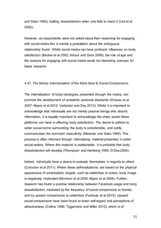 51
and Sabo 1990), fuelling dissatisfaction when one fails to reach it (Leit et al
2002).
However, as respondents were not asked about their reasoning for engaging
with social media this is merely a postulation about the ambiguous
relationship found. Whilst social media can have profound influences on body
satisfaction (Becker et al 2002; Arbour and Ginis 2006), the role of age and
the reasons for engaging with social media would be interesting avenues for
future research.
4.47. The Media: Internalization of the Male Ideal & Social Comparisons
The internalization of body ideologies, presented through the media, can
promote the development of unrealistic personal standards (Knauss et al
2007; Myers et al 2012; Vartanian and Dey 2013). Whilst it is important to
acknowledge that individuals are not merely passive beings who absorb
information, it is equally important to acknowledge the sheer power these
platforms can have in affecting body satisfaction. The desire to adhere to
wider social norms surrounding the body is considerable, and subtly
communicates the dominant masculinity (Messner and Sabo 1990). This
process is often informed through internalizing material presented in wider
social realms. Where this material is unattainable, it is probable that body
dissatisfaction will develop (Thompson and Heinberg 1999; O’Dea 2004).
Indeed, individuals have a desire to evaluate themselves in regards to others
(Corcoran et al 2011). Where these self-evaluations are based on the physical
appearance of universalistic targets, such as celebrities or actors, body image
is negatively implicated (Morrison et al 2004; Myers et al 2009). Further,
research has found a positive relationship between Facebook usage and body
dissatisfaction, mediated by the frequency of social comparisons to friends,
and by upward comparisons to celebrities (Fardouly et al 2015). Upward
social comparisons have been found to lower self-regard and perceptions of
attractiveness (Collins 1996; Tiggemann and Miller 2010), which is of
 