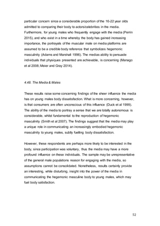 52
particular concern since a considerable proportion of the 16-22 year olds
admitted to comparing their body to actors/celebrities in the media.
Furthermore, for young males who frequently engage with the media (Perrin
2015), and who exist in a time whereby the body has gained increasing
importance, the portrayals of the muscular male on media platforms are
assumed to be a credible body reference that symbolizes hegemonic
masculinity (Adams and Marshall 1996). The medias ability to persuade
individuals that physiques presented are achievable, is concerning (Manago
et al 2008; Meier and Gray 2014).
4.48. The Media & Males
These results raise some concerning findings of the sheer influence the media
has on young males body dissatisfaction. What is more concerning, however,
is that consumers are often unconscious of this influence (Duck et al 1999).
The ability of the media to portray a sense that we are totally autonomous is
considerable, whilst fundamental to the reproduction of hegemonic
masculinity (Smith et al 2007). The findings suggest that the media may play
a unique role in communicating an increasingly embodied hegemonic
masculinity to young males, subtly fuelling body dissatisfaction.
However, these respondents are perhaps more likely to be interested in the
body, since participation was voluntary, thus the media may have a more
profound influence on these individuals. The sample may be unrepresentative
of the general male populations reason for engaging with the media, so
assumptions cannot be consolidated. Nonetheless, results certainly provide
an interesting, while disturbing, insight into the power of the media in
communicating the hegemonic masculine body to young males, which may
fuel body satisfaction.
 