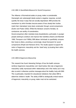 58
4.54. BMI: A Quantifiable Measure for Social Comparison
The influence of biomedical scales on young males is considerable.
Overweight and underweight labels evoked a negative response, as both
quantify the body in ways that are socially stigmatised. BMI provides the
mechanism by which females become aware of how closely their bodies
match their internalized body ideal, constructed through social comparisons
(Durkin and Paxton 2002). Whilst this literature concerns females, its
conclusions are worthy of consideration.
Social comparison often mediates body dissatisfaction, particularly in younger
people seeking to construct and improve their identities (Adams and Marshall
1996; Thompson et al 1999b). BMI allows individuals to quantifiably compare
their body to others, providing a convincingly robust framework for social
comparisons (Wright and Harwood 2012). The results appear to support the
notion of hegemonic masculinity and the ‘ideal’ body, by locating them within
the health sciences.
4.55. BMI & Hegemonic Masculinity
This research has found interesting findings of how the health sciences
reinforce hegemonic masculinities and ‘ideal’ bodies. Not only is hegemonic
masculinity subtly reproduced within relationships and in the media, but it may
also co-exist in otherwise positive messages about the healthy body with BMI.
This is particularly important for educational institutions that utilize BMI to
determine children’s health. The ability of BMI to strategically embed notions
of hegemonic masculinity on young males must not be overlooked.
 