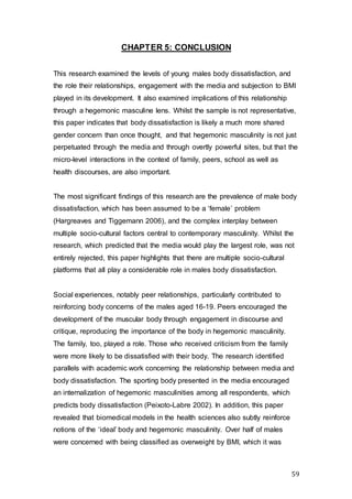 59
CHAPTER 5: CONCLUSION
This research examined the levels of young males body dissatisfaction, and
the role their relationships, engagement with the media and subjection to BMI
played in its development. It also examined implications of this relationship
through a hegemonic masculine lens. Whilst the sample is not representative,
this paper indicates that body dissatisfaction is likely a much more shared
gender concern than once thought, and that hegemonic masculinity is not just
perpetuated through the media and through overtly powerful sites, but that the
micro-level interactions in the context of family, peers, school as well as
health discourses, are also important.
The most significant findings of this research are the prevalence of male body
dissatisfaction, which has been assumed to be a ‘female’ problem
(Hargreaves and Tiggemann 2006), and the complex interplay between
multiple socio-cultural factors central to contemporary masculinity. Whilst the
research, which predicted that the media would play the largest role, was not
entirely rejected, this paper highlights that there are multiple socio-cultural
platforms that all play a considerable role in males body dissatisfaction.
Social experiences, notably peer relationships, particularly contributed to
reinforcing body concerns of the males aged 16-19. Peers encouraged the
development of the muscular body through engagement in discourse and
critique, reproducing the importance of the body in hegemonic masculinity.
The family, too, played a role. Those who received criticism from the family
were more likely to be dissatisfied with their body. The research identified
parallels with academic work concerning the relationship between media and
body dissatisfaction. The sporting body presented in the media encouraged
an internalization of hegemonic masculinities among all respondents, which
predicts body dissatisfaction (Peixoto-Labre 2002). In addition, this paper
revealed that biomedical models in the health sciences also subtly reinforce
notions of the ‘ideal’ body and hegemonic masculinity. Over half of males
were concerned with being classified as overweight by BMI, which it was
 