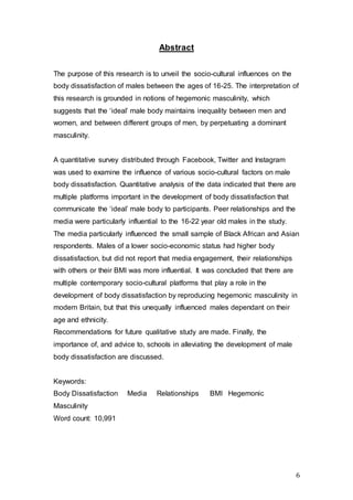 6
Abstract
The purpose of this research is to unveil the socio-cultural influences on the
body dissatisfaction of males between the ages of 16-25. The interpretation of
this research is grounded in notions of hegemonic masculinity, which
suggests that the ‘ideal’ male body maintains inequality between men and
women, and between different groups of men, by perpetuating a dominant
masculinity.
A quantitative survey distributed through Facebook, Twitter and Instagram
was used to examine the influence of various socio-cultural factors on male
body dissatisfaction. Quantitative analysis of the data indicated that there are
multiple platforms important in the development of body dissatisfaction that
communicate the ‘ideal’ male body to participants. Peer relationships and the
media were particularly influential to the 16-22 year old males in the study.
The media particularly influenced the small sample of Black African and Asian
respondents. Males of a lower socio-economic status had higher body
dissatisfaction, but did not report that media engagement, their relationships
with others or their BMI was more influential. It was concluded that there are
multiple contemporary socio-cultural platforms that play a role in the
development of body dissatisfaction by reproducing hegemonic masculinity in
modern Britain, but that this unequally influenced males dependant on their
age and ethnicity.
Recommendations for future qualitative study are made. Finally, the
importance of, and advice to, schools in alleviating the development of male
body dissatisfaction are discussed.
Keywords:
Body Dissatisfaction Media Relationships BMI Hegemonic
Masculinity
Word count: 10,991
 