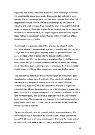 60
suggested was due to participants association of an ‘overweight’ body with
the obesity epidemic and poor health. It is possible that participants were
unaware that an ‘overweight’ label may indicate a muscular body. Over half of
respondents showed concern with being underweight by BMI, which is
indicative of a small physique, thus masculinity failure (Hickey 2008). Indeed,
whilst the influence of the socio-cultural factor varied slightly depending on the
characteristics of the individual, this paper suggests that there is no singular
factor that has a considerably larger influence on the development of body
dissatisfaction in young males.
The concept of hegemonic masculinities provided a particularly useful
theoretical framework to understand how socio-cultural factors may play such
a large role in the development of young males body dissatisfaction. This
paper provides further evidence into the discussion of hegemonic
masculinities by evidencing the subtle reproduction of embodied hegemonic
masculinities through both overt platforms such as the media, and among
micro interactions such as among peers. To understand body dissatisfaction
in older males or children, future researchers could use this framework.
This research has contributed to existing knowledge on young males body
dissatisfaction in three ways. Empirically, it has examined male body image
and the role and interplay of multiple socio-cultural factors central to
contemporary masculinity. On a theoretical level, the lens of hegemonic
masculinity has allowed the expansion of our understandings of young males
body dissatisfaction by approaching such phenomena in a different theoretical
light. Methodologically, the quantitative approach drawn on, allowed for a
broad overview of the prevalence and development of body dissatisfaction in
young males, which may not have been accessible to a female researcher
through qualitative methods.
The empirical limitations of the research lie in its representativeness. The
questionnaire data is drawn from the responses of 63 males between the
ages of 16-25 years to an online questionnaire. Therefore the results are not
representative of all young males and thus it is difficult to generalise the
 