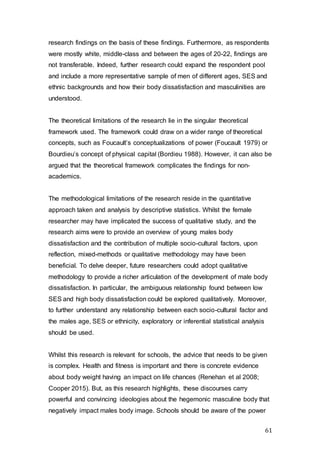 61
research findings on the basis of these findings. Furthermore, as respondents
were mostly white, middle-class and between the ages of 20-22, findings are
not transferable. Indeed, further research could expand the respondent pool
and include a more representative sample of men of different ages, SES and
ethnic backgrounds and how their body dissatisfaction and masculinities are
understood.
The theoretical limitations of the research lie in the singular theoretical
framework used. The framework could draw on a wider range of theoretical
concepts, such as Foucault’s conceptualizations of power (Foucault 1979) or
Bourdieu’s concept of physical capital (Bordieu 1988). However, it can also be
argued that the theoretical framework complicates the findings for non-
academics.
The methodological limitations of the research reside in the quantitative
approach taken and analysis by descriptive statistics. Whilst the female
researcher may have implicated the success of qualitative study, and the
research aims were to provide an overview of young males body
dissatisfaction and the contribution of multiple socio-cultural factors, upon
reflection, mixed-methods or qualitative methodology may have been
beneficial. To delve deeper, future researchers could adopt qualitative
methodology to provide a richer articulation of the development of male body
dissatisfaction. In particular, the ambiguous relationship found between low
SES and high body dissatisfaction could be explored qualitatively. Moreover,
to further understand any relationship between each socio-cultural factor and
the males age, SES or ethnicity, exploratory or inferential statistical analysis
should be used.
Whilst this research is relevant for schools, the advice that needs to be given
is complex. Health and fitness is important and there is concrete evidence
about body weight having an impact on life chances (Renehan et al 2008;
Cooper 2015). But, as this research highlights, these discourses carry
powerful and convincing ideologies about the hegemonic masculine body that
negatively impact males body image. Schools should be aware of the power
 
