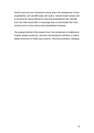 62
of both macro and micro interactions among boys in the development of body
dissatisfaction, and use BMI scales with caution. Schools should actively work
to decrease the stigma attached to male body dissatisfaction both internally
and in the wider social realm, to encourage boys to communicate their body
concerns prior to more serious body dissatisfaction emerging.
The greatest potential of this research lies in the development of collaborative
projects between academics, clinicians and educational institutions to explore
deeper dimensions of males body concerns, informing preventative strategies.
 