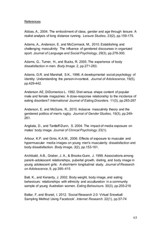 63
References
Abbas, A., 2004. The embodiment of class, gender and age through leisure: A
realist analysis of long distance running. Leisure Studies, 23(2), pp.159-175.
Adams, A., Anderson, E. and McCormack, M., 2010. Establishing and
challenging masculinity: The influence of gendered discourses in organized
sport. Journal of Language and Social Psychology, 29(3), pp.278-300.
Adams, G., Turner, H., and Bucks, R. 2005. The experience of body
dissatisfaction in men. Body Image. 2, pp.271-283.
Adams, G.R. and Marshall, S.K., 1996. A developmental social psychology of
identity: Understanding the person-in-context. Journal of Adolescence, 19(5),
pp.429-442.
Anderson AE, DiDomenico L. 1992. Diet versus shape content of popular
male and female magazines: A dose-response relationship to the incidence of
eating disorders? International Journal of Eating Disorders. 11(3), pp.283-287
Anderson, E. and McGuire, R., 2010. Inclusive masculinity theory and the
gendered politics of men's rugby. Journal of Gender Studies, 19(3), pp.249-
261.
Angliata, D., and Tantleff-Dunn, S. 2004. The impact of media exposure on
males’ body image. Journal of Clinical Psychology. 23(1).
Arbour, K.P. and Ginis, K.A.M., 2006. Effects of exposure to muscular and
hypermuscular media images on young men's muscularity dissatisfaction and
body dissatisfaction. Body Image, 3(2), pp.153-161.
Archibald, A.B., Graber, J. A., & Brooks-Gunn, J. 1999. Associations among
parent–adolescent relationships, pubertal growth, dieting, and body image in
young adolescent girls: A short-term longitudinal study. Journal of Research
on Adolescence, 9, pp.395–415
Ball, K., and Kenardy, J. 2002. Body weight, body image, and eating
behaviours: relationships with ethnicity and acculturation in a community
sample of young Australian women. Eating Behaviours. 30(3), pp.205-216
Baltar, F, and Brunet, I. 2012. ‘Social Research 2.0: Virtual Snowball
Sampling Method Using Facebook’. Internet Research. 22(1), pp.57-74
 