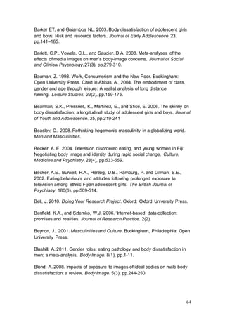 64
Barker ET, and Galambos NL. 2003. Body dissatisfaction of adolescent girls
and boys: Risk and resource factors. Journal of Early Adolescence. 23,
pp.141–165.
Barlett, C.P., Vowels, C.L., and Saucier, D.A. 2008. Meta-analyses of the
effects of media images on men’s body-image concerns. Journal of Social
and Clinical Psychology. 27(3), pp.279-310.
Bauman, Z. 1998. Work, Consumerism and the New Poor. Buckingham:
Open University Press. Cited in Abbas, A., 2004. The embodiment of class,
gender and age through leisure: A realist analysis of long distance
running. Leisure Studies, 23(2), pp.159-175.
Bearman, S.K., Pressnell, K., Martinez, E., and Stice, E. 2006. The skinny on
body dissatisfaction: a longitudinal study of adolescent girls and boys. Journal
of Youth and Adolescence. 35, pp.219-241
Beasley, C., 2008. Rethinking hegemonic masculinity in a globalizing world.
Men and Masculinities.
Becker, A. E. 2004. Television disordered eating, and young women in Fiji:
Negotiating body image and identity during rapid social change. Culture,
Medicine and Psychiatry, 28(4), pp.533-559.
Becker, A.E., Burwell, R.A., Herzog, D.B., Hamburg, P. and Gilman, S.E.,
2002. Eating behaviours and attitudes following prolonged exposure to
television among ethnic Fijian adolescent girls. The British Journal of
Psychiatry, 180(6), pp.509-514.
Bell, J. 2010. Doing Your Research Project. Oxford: Oxford University Press.
Benfield, K.A., and Szlemko, W.J. 2006. ‘Internet-based data collection:
promises and realities. Journal of Research Practice. 2(2).
Beynon, J., 2001. Masculinities and Culture. Buckingham, Philadelphia: Open
University Press.
Blashill, A. 2011. Gender roles, eating pathology and body dissatisfaction in
men: a meta-analysis. Body Image. 8(1), pp.1-11.
Blond, A. 2008. Impacts of exposure to images of ideal bodies on male body
dissatisfaction: a review. Body Image. 5(3), pp.244-250.
 