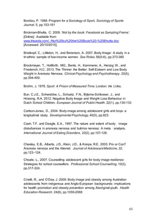 65
Bordieu, P. 1988. Program for a Sociology of Sport. Sociology of Sports
Journal. 5, pp.153-161
Brickman-Bhutta, C. 2009. ‘Not by the book: Facebook as Sampling Frame’.
[Online]. Available from:
www.thearda.com/../Not%20by%20the%20Book%20-%20Bhutta.doc
[Accessed: 20/10/2015].
Brietkopf, C., Littleton, H., and Berenson, A. 2007. Body Image: A study in a
tri-ethnic sample of low-income women. Sex Roles. 56(5-6), pp.373-380
Brockmeyer, T., Holtforth, MG., Bents, H., Kammerer, A., Herzog W., and
Friederich, H.C. 2013. The Thinner the Better: Self-Esteem and Low Body
Weight in Anorexia Nervosa. Clinical Psychology and Psychotherapy. 20(5),
pp.394-400.
Brohm, J. 1978. Sport: A Prison of Measured Time. London: Ink Links.
Bun, C.J.E., Schwiebbe, L., Schuetz, F.N., Bijlsma-Schlosser, J., and
Hirasing, R.A. 2012. Negative Body Image and Weight Loss Behaviour in
Dutch School Children. European Journal of Public Health. 22(1), pp.130-133
Carlson-Jones, D., 2004. Body image among adolescent girls and boys: a
longitudinal study. Developmental Psychology, 40(5), pp.823.
Cash, T.F. and Deagle, E.A., 1997. The nature and extent of body‐image
disturbances in anorexia nervosa and bulimia nervosa: A meta‐analysis.
International Journal of Eating Disorders, 22(2), pp.107-126.
Chesley, E.B., Alberts, J.D., Klein, J.D., & Kreipe, R.E. 2003. Pro or Con?
Anorexia nervosa and the Internet. Journal of Adolescent Medicine, 32,
pp.123–124.
Choate, L., 2007. Counselling adolescent girls for body image resilience:
Strategies for school counsellors. Professional School Counselling, 10(3),
pp.317-324.
Cinelli, R., and O’Dea, J. 2009. Body image and obesity among Australian
adolescents from indigenous and Anglo-European backgrounds: implications
for health promotion and obesity prevention among Aboriginal youth. Health
Education Research. 24(6), pp.1059-2068
 