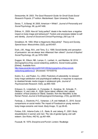 67
Denscombe, M. 2003. The Good Research Guide: for Small-Scale Social
Research Projects. 2nd edition. Maidenhead: Open University Press.
Devos, T., & Banaji, M. 2005. American = White?. Journal of Personality and
Social Psychology. 88, pp.447-466.
Dittmar, H., 2009. How do" body perfect" ideals in the media have a negative
impact on body image and behaviours? Factors and processes related to self
and identity. Journal of Social and Clinical Psychology, 28(1) pp.1-8
Donaldson, M. 1993. What is Hegemonic Masculinity? Theory and Society,
Special Issue: Masculinities. 22(5), pp.643-657.
Duck, J.M., Hogg, M.A., and Terry, D.J. 1999. Social identity and perception
of persuasion: are we always less influenced than others? Journal of Applied
Social Psychology. 29, pp.1879-1899
Duggan, M., Ellison, NB., Lampe, C., Lenhart, A., and Madden, M. 2014.
Demographics of key social networking platforms. Social media update.
[Online]. Available from:
http://www.pewinternet.org/2015/01/09/demographics-of-key-social-
networking-platforms-2/ [Accessed: 10/10/2015]
Durkin, S.J., and Paxton, S.J. 2002. Predictors of vulnerability to reduced
body image satisfaction and psychological wellbeing in response to exposure
to idealized female media images in adolescent girls. Journal of
Psychosomatic Research. 53(5), pp.995-1005
Eriksson, G., Linderholm, A., Fornander, E., Kanstrup, M., Schoultz, P.,
Olofsson, H. and Lidén, K., 2008. Same island, different diet: cultural
evolution of food practice on Öland, Sweden, from the Mesolithic to the
Roman Period. Journal of Anthropological Archaeology, 27(4), pp.520-543.
Fardouly, J., Diedrichs, P.C., Vartanian, L.R. and Halliwell, E., 2015. Social
comparisons on social media: The impact of Facebook on young women's
body image concerns and mood. Body Image, 13, pp.38-45.
Forbes, G.B., Adams-Curtis, L.E., Rade, B. and Jaberg, P., 2001. Body
dissatisfaction in women and men: The role of gender-typing and self-
esteem. Sex Roles, 44(7-8), pp.461-484.
Foucault, M. 1979. Discipline and Punish. London: Routledge
 