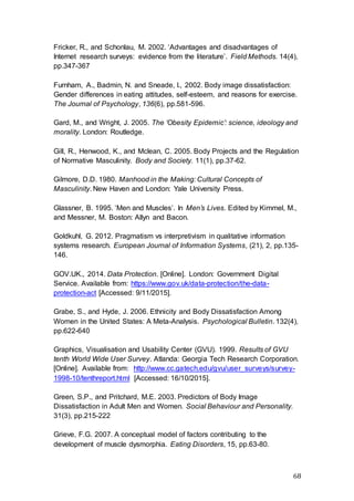 68
Fricker, R., and Schonlau, M. 2002. ‘Advantages and disadvantages of
Internet research surveys: evidence from the literature’. Field Methods. 14(4),
pp.347-367
Furnham, A., Badmin, N. and Sneade, I., 2002. Body image dissatisfaction:
Gender differences in eating attitudes, self-esteem, and reasons for exercise.
The Journal of Psychology, 136(6), pp.581-596.
Gard, M., and Wright, J. 2005. The ‘Obesity Epidemic’: science, ideology and
morality. London: Routledge.
Gill, R., Henwood, K., and Mclean, C. 2005. Body Projects and the Regulation
of Normative Masculinity. Body and Society. 11(1), pp.37-62.
Gilmore, D.D. 1980. Manhood in the Making: Cultural Concepts of
Masculinity. New Haven and London: Yale University Press.
Glassner, B. 1995. ‘Men and Muscles’. In Men’s Lives. Edited by Kimmel, M.,
and Messner, M. Boston: Allyn and Bacon.
Goldkuhl, G. 2012. Pragmatism vs interpretivism in qualitative information
systems research. European Journal of Information Systems, (21), 2, pp.135-
146.
GOV.UK., 2014. Data Protection. [Online]. London: Government Digital
Service. Available from: https://www.gov.uk/data-protection/the-data-
protection-act [Accessed: 9/11/2015].
Grabe, S., and Hyde, J. 2006. Ethnicity and Body Dissatisfaction Among
Women in the United States: A Meta-Analysis. Psychological Bulletin. 132(4),
pp.622-640
Graphics, Visualisation and Usability Center (GVU). 1999. Results of GVU
tenth World Wide User Survey. Atlanda: Georgia Tech Research Corporation.
[Online]. Available from: http://www.cc.gatech.edu/gvu/user_surveys/survey-
1998-10/tenthreport.html [Accessed: 16/10/2015].
Green, S.P., and Pritchard, M.E. 2003. Predictors of Body Image
Dissatisfaction in Adult Men and Women. Social Behaviour and Personality.
31(3), pp.215-222
Grieve, F.G. 2007. A conceptual model of factors contributing to the
development of muscle dysmorphia. Eating Disorders, 15, pp.63-80.
 
