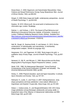 69
Groes-Green, C. 2009. Hegemonic and Subordinated Masculinities: Class,
Violence and Sexual Performance Among Young Mozambican Men. Journal
of African Studies. 18(4), pp.286-204
Grogan, S. 2006. Body image and health: contemporary perspectives. Journal
of Health Psychology. 11, pp.523-530.
Gustavo, M. 2010. Wired youth: the social world of adolescence in the
information age. London: Routledge.
Gutman, L., and Vorhaus, J. 2012. The Impact of Pupil Behaviour and
Wellbring on Educational Outcomes. Institute of Education, University of
London: Childhood Wellbeing Research Centre. [Online]. Available from:
https://www.gov.uk/government/uploads/system/uploads/attachment_data/file/
219638/DFE-RR253.pdf [Accessed: 17/2/2016]
Hall, M., Gough, B., Seymour-Smith, S. and Hansen, S., 2012. On-line
constructions of metrosexuality and masculinities: A membership
categorization analysis. Gender & Language. 6(2).
Hargreaves, D.A., and Tiggemann, M. 2006. ‘Body image is for girls’: a
qualitative study of body image. Journal of Health Psychology. 11(4), pp.567-
576
Henwood, K., Gill, R., and McLean, C. 1999. Masculinities and the Body:
Mapping Men’s Psychologies. Report Prepared for Unilever, London.
Herek, G.M., 1986. On Heterosexual Masculinity:" Some Psychical
Consequences of the Social Construction of Gender and Sexuality". The
American Behavioural Scientist. 29(5), pp.563.
Hickey, C., 2008. Physical education, sport and hyper-masculinity in schools.
Sport, Education and Society. 13(2), pp.147-161.
Holmqvist, K., Lunde, C., and Frisen, A. 2007. Dieting behaviours, body
shape perceptions and body satisfaction: cross-cultural differences in
Argentinean and Swedish 13-year-olds. Body Image. 4(2), pp.191-200
Holsen, I., Carlson-Jones, D., and Skogbrott-Birkeland, B.M. 2012. Body
image satisfaction among Norweigen adolescents and young adults: a
longitudinal study of the influence of interpersonal relationships and BMI.
Body Image. 9(2), pp.201-208
 