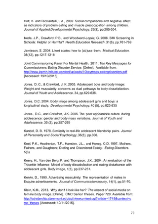 70
Holt, K. and Ricciardelli, L.A., 2002. Social comparisons and negative affect
as indicators of problem eating and muscle preoccupation among children.
Journal of Applied Developmental Psychology. 23(3), pp.285-304.
Ikeda, J.P., Crawford, P.B., and Woodward-Lopez, G. 2006. BMI Screening in
Schools: Helpful or Harmful? Health Education Research. 31(6), pp.761-769
Jamieson, S. 2004. Likert scales: how to (ab)use them. Medical Education.
38(12), pp.1217-1218
Joint Commissioning Panel For Mental Health. 2011. Ten Key Messages for
Commissioners: Eating Disorder Service. [Online]. Available from:
http://www.jcpmh.info/wp-content/uploads/10keymsgs-eatingdisorders.pdf
[Accessed: 19/10/2015]
Jones, D. C., & Crawford, J. K. 2005. Adolescent boys and body image:
Weight and muscularity concerns as dual pathways to body dissatisfaction.
Journal of Youth and Adolescence. 34, pp.629-636.
Jones, D.C. 2004. Body image among adolescent girls and boys: a
longitudinal study. Developmental Psychology. 40 (5), pp.823-835
Jones., D.C., and Crawford, J.K. 2006. The peer appearance culture during
adolescence: gender and body mass variations. Journal of Youth and
Adolescence. 35 (2), pp.257-269
Kandel, D. B. 1978. Similarity in real-life adolescent friendship pairs. Journal
of Personality and Social Psychology, 36(3), pp.306.
Keel, P.K., Heatherton, T.F., Harnden, J.L., and Hornig, C.D. 1997. Mothers,
Fathers, and Daughters: Dieting and Disordered Eating. Eating Disorders.
5(3).
Keery, H., Van den Berg, P. and Thompson, J.K., 2004. An evaluation of the
Tripartite Influence Model of body dissatisfaction and eating disturbance with
adolescent girls. Body image, 1(3), pp.237-251.
Kervin, D., 1990. Advertising masculinity: The representation of males in
Esquire advertisements. Journal of Communication Inquiry, 14(1), pp.51-70.
Klein, K.M., 2013. ‘Why don’t I look like her?’ The impact of social media on
female body image. [Online]. CMC Senior Theses. Paper 720. Available from:
http://scholarship.claremont.edu/cgi/viewcontent.cgi?article=1749&context=c
mc_theses [Accessed: 10/11/2015].
 