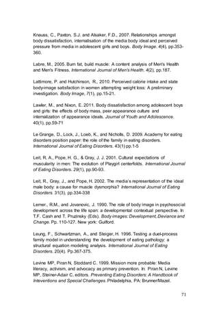 71
Knauss, C., Paxton, S.J. and Alsaker, F.D., 2007. Relationships amongst
body dissatisfaction, internalisation of the media body ideal and perceived
pressure from media in adolescent girls and boys. Body Image. 4(4), pp.353-
360.
Labre, M., 2005. Burn fat, build muscle: A content analysis of Men's Health
and Men's Fitness. International Journal of Men's Health. 4(2), pp.187.
Lattimore, P. and Hutchinson, R., 2010. Perceived calorie intake and state
body-image satisfaction in women attempting weight loss: A preliminary
investigation. Body Image, 7(1), pp.15-21.
Lawler, M., and Nixon, E. 2011. Body dissatisfaction among adolescent boys
and girls: the effects of body mass, peer appearance culture and
internalization of appearance ideals. Journal of Youth and Adolescence.
40(1), pp.59-71
Le Grange, D., Lock, J., Loeb, K., and Nicholls, D. 2009. Academy for eating
disorders position paper: the role of the family in eating disorders.
International Journal of Eating Disorders. 43(1) pp.1-5
Leit, R. A., Pope, H. G., & Gray, J. J. 2001. Cultural expectations of
muscularity in men: The evolution of Playgirl centerfolds. International Journal
of Eating Disorders. 29(1), pp.90-93.
Leit, R., Gray, J., and Pope, H. 2002. The media’s representation of the ideal
male body: a cause for muscle dysmorphia? International Journal of Eating
Disorders. 31(3), pp.334-338
Lemer., R.M., and Jovanovic, J. 1990. The role of body image in psychosocial
development across the life span: a developmental contextual perspective. In
T.F. Cash and T. Pruzinsky (Eds). Body images: Development, Deviance and
Change. Pp. 110-127. New york: Guilford.
Leung, F., Schwartzman, A., and Steiger, H. 1996. Testing a duel-process
family model in understanding the development of eating pathology: a
structural equation modeling analysis. International Journal of Eating
Disorders. 20(4). Pp.367-375.
Levine MP, Piran N, Stoddard C. 1999. Mission more probable: Media
literacy, activism, and advocacy as primary prevention. In: Piran N, Levine
MP, Steiner-Adair C, editors. Preventing Eating Disorders: A Handbook of
Inteventions and Special Challenges. Philadelphia, PA: Brunner/Mazel.
 