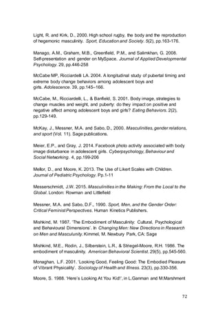 72
Light, R. and Kirk, D., 2000. High school rugby, the body and the reproduction
of hegemonic masculinity. Sport, Education and Society. 5(2), pp.163-176.
Manago, A.M., Graham, M.B., Greenfield, P.M., and Salimkhan, G. 2008.
Self-presentation and gender on MySpace. Journal of Applied Developmental
Psychology. 29, pp.446-258
McCabe MP, Ricciardelli LA. 2004. A longitudinal study of pubertal timing and
extreme body change behaviors among adolescent boys and
girls. Adolescence. 39, pp.145–166.
McCabe, M., Ricciardelli, L., & Banfield, S. 2001. Body image, strategies to
change muscles and weight, and puberty: do they impact on positive and
negative affect among adolescent boys and girls? Eating Behaviors. 2(2),
pp.129-149.
McKay, J., Messner, M.A. and Sabo, D., 2000. Masculinities, gender relations,
and sport (Vol. 11). Sage publications.
Meier, E.P., and Gray, J. 2014. Facebook photo activity associated with body
image disturbance in adolescent girls. Cyberpsychology, Behaviour and
Social Networking. 4, pp.199-206
Mellor, D., and Moore, K. 2013. The Use of Likert Scales with Children.
Journal of Pediatric Psychology. Pp.1-11
Messerschmidt, J.W. 2015. Masculinities in the Making: From the Local to the
Global. London: Rowman and Littlefield
Messner, M.A. and Sabo, D.F., 1990. Sport, Men, and the Gender Order:
Critical Feminist Perspectives. Human Kinetics Publishers.
Mishkind, M. 1987. ‘The Embodiment of Masculinity: Cultural, Psychological
and Behavioural Dimensions’. In Changing Men: New Directions in Research
on Men and Masculunity. Kimmel, M. Newbury Park, CA: Sage
Mishkind, M.E., Rodin, J., Silberstein, L.R., & Striegel-Moore, R.H. 1986. The
embodiment of masculinity. American Behavioral Scientist. 29(5), pp.545-560.
Monaghan, L.F. 2001. ‘Looking Good, Feeling Good: The Embodied Pleasure
of Vibrant Physicality’. Sociology of Health and Illness. 23(3), pp.330-356.
Moore, S. 1988. ‘Here’s Looking At You Kid!’, in L.Ganman and M.Marshment
 