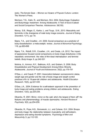 73
(eds). The female Gaze – Women as Viewers of Popular Culture. London:
The Women’s Press.
Morrison, T.G., Kalin, R., and Morrison, M.A. 2004. Body-Image Evaluation
and Body-Image Investment Among Adolescents: A Test of Socio-Cultural
and Social Comparison Theories. Adolescence. 39(155)
Murray, S.B., Rieger, E., Karlov, L. and Touyz, S.W., 2013. Masculinity and
femininity in the divergence of male body image concerns. Journal of Eating
Disorders. 1(11), pp.1-8.
Myers, T.A., and Crowther, J.H. 2009. Social comparison as a predictor of
body dissatisfaction: a meta-analytic review. Journal of Abnormal Psychology.
118, pp.683-698
Myers, T.A., Ridolfi, D.R., Crowther, J.H., and Ciesla, J.A. 2012. The impact
of appearance focused social comparisons on body image disturbance in the
naturalistic environment: the roles of thin-ideal internalization and feminist
beliefs. Body Image. 9, pp.342-351
Nishina, A., Ammon, N.Y., Bellmore, A.D., and Graham, S. 2006. Body
Dissatisfaction and Physical Development Among Ethnic Minority
Adolescents. Journal of Youth and Adolescence. 35(2), pp.179-191
O’Dea, J., and Caputi, P. 2001. Association between socioeconomic status,
weight age and gender and the role of body image and weight control
practices of 6- to 19-year-old children and adolescents. Health Education
Research. 16(5), pp.521-535
O’Dea, J.A., 2004. Evidence for a self-esteem approach in the prevention of
body image and eating problems among children and adolescents. Eating
Disorders. 12(3), pp.225-239.
Olivardia, R. 2001. Mirror, mirror on the wall, who's the largest of them all? the
features and phenomenology of muscle dysmorphia. Harvard Review of
Psychiatry. 9(5), pp.254-259.
Olivardia, R., Pope, H.G., Borowiecki, J.J., and Cohane, G.H. 2004. Biceps
and body image: the relationship between muscularity and self-esteem,
depression and eating disorder symptoms. Psychology of Men and
Masculinity. 5, pp.112-120.
 