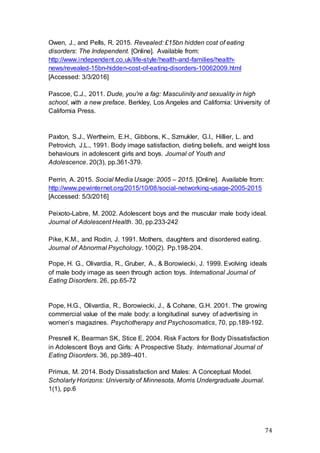74
Owen, J., and Pells, R. 2015. Revealed: £15bn hidden cost of eating
disorders: The Independent. [Online]. Available from:
http://www.independent.co.uk/life-style/health-and-families/health-
news/revealed-15bn-hidden-cost-of-eating-disorders-10062009.html
[Accessed: 3/3/2016]
Pascoe, C.J., 2011. Dude, you're a fag: Masculinity and sexuality in high
school, with a new preface. Berkley, Los Angeles and California: University of
California Press.
Paxton, S.J., Wertheim, E.H., Gibbons, K., Szmukler, G.I., Hillier, L. and
Petrovich, J.L., 1991. Body image satisfaction, dieting beliefs, and weight loss
behaviours in adolescent girls and boys. Journal of Youth and
Adolescence. 20(3), pp.361-379.
Perrin, A. 2015. Social Media Usage: 2005 – 2015. [Online]. Available from:
http://www.pewinternet.org/2015/10/08/social-networking-usage-2005-2015
[Accessed: 5/3/2016]
Peixoto-Labre, M. 2002. Adolescent boys and the muscular male body ideal.
Journal of Adolescent Health. 30, pp.233-242
Pike, K.M., and Rodin, J. 1991. Mothers, daughters and disordered eating.
Journal of Abnormal Psychology. 100(2). Pp.198-204.
Pope, H. G., Olivardia, R., Gruber, A., & Borowiecki, J. 1999. Evolving ideals
of male body image as seen through action toys. International Journal of
Eating Disorders. 26, pp.65-72
Pope, H.G., Olivardia, R., Borowiecki, J., & Cohane, G.H. 2001. The growing
commercial value of the male body: a longitudinal survey of advertising in
women’s magazines. Psychotherapy and Psychosomatics, 70, pp.189-192.
Presnell K, Bearman SK, Stice E. 2004. Risk Factors for Body Dissatisfaction
in Adolescent Boys and Girls: A Prospective Study. International Journal of
Eating Disorders. 36, pp.389–401.
Primus, M. 2014. Body Dissatisfaction and Males: A Conceptual Model.
Scholarly Horizons: University of Minnesota, Morris Undergraduate Journal.
1(1), pp.6
 