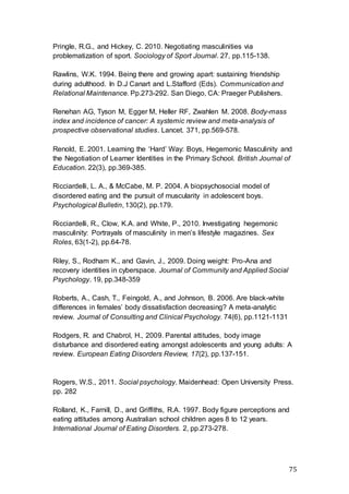 75
Pringle, R.G., and Hickey, C. 2010. Negotiating masculinities via
problematization of sport. Sociology of Sport Journal. 27, pp.115-138.
Rawlins, W.K. 1994. Being there and growing apart: sustaining friendship
during adulthood. In D.J Canart and L.Stafford (Eds). Communication and
Relational Maintenance. Pp.273-292. San Diego, CA: Praeger Publishers.
Renehan AG, Tyson M, Egger M, Heller RF, Zwahlen M. 2008. Body-mass
index and incidence of cancer: A systemic review and meta-analysis of
prospective observational studies. Lancet. 371, pp.569-578.
Renold, E. 2001. Learning the ‘Hard’ Way: Boys, Hegemonic Masculinity and
the Negotiation of Learner Identities in the Primary School. British Journal of
Education. 22(3), pp.369-385.
Ricciardelli, L. A., & McCabe, M. P. 2004. A biopsychosocial model of
disordered eating and the pursuit of muscularity in adolescent boys.
Psychological Bulletin, 130(2), pp.179.
Ricciardelli, R., Clow, K.A. and White, P., 2010. Investigating hegemonic
masculinity: Portrayals of masculinity in men’s lifestyle magazines. Sex
Roles, 63(1-2), pp.64-78.
Riley, S., Rodham K., and Gavin, J., 2009. Doing weight: Pro-Ana and
recovery identities in cyberspace. Journal of Community and Applied Social
Psychology. 19, pp.348-359
Roberts, A., Cash, T., Feingold, A., and Johnson, B. 2006. Are black-white
differences in females’ body dissatisfaction decreasing? A meta-analytic
review. Journal of Consulting and Clinical Psychology. 74(6), pp.1121-1131
Rodgers, R. and Chabrol, H., 2009. Parental attitudes, body image
disturbance and disordered eating amongst adolescents and young adults: A
review. European Eating Disorders Review, 17(2), pp.137-151.
Rogers, W.S., 2011. Social psychology. Maidenhead: Open University Press.
pp. 282
Rolland, K., Farnill, D., and Griffiths, R.A. 1997. Body figure perceptions and
eating attitudes among Australian school children ages 8 to 12 years.
International Journal of Eating Disorders. 2, pp.273-278.
 