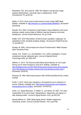 76
Rosenblum G.D, and Lewis M. 1999. The relations among body image,
physical attractiveness, and body mass in adolescence. Child
Development. 70, pp.50–64.
Roxby, P. 2014. Does social media impact on body image? BBC News.
[Onlinel. Available at: http://www.bbc.co.uk/news/health-29569473 [Accessed:
20/3/2016]
Russell, W.D. 2002. Comparison of self esteem, body satisfaction and social
physique anxiety across males of different exercise frequency and racial
background. Journal of Sport Behaviour. 25, pp.74-90.
Sadler, G.R. 2010. Recruitment of hard-to-reach population subgroups via
adaptations of the snowball sampling strategy. Nursing and Health Sciences.
12, pp.369-374.
Savage, M. 2000. Class Analysis and Social Transformation. Milton Keynes:
Open University Press
Schutz, H.K., Paxton, S.J. and Wertheim, E.H., 2002. Investigation of body
comparison among adolescent girls. Journal of Applied Social
Psychology,32(9), pp.1906-1937.
Sifferlin, A., 2013. The Good and Bad News About Obesity: It’s No Longer
Rising, but It’s More Dangerous Than Ever. [Online]. Available at:
http://healthland.time.com/2013/08/16/the-good-and-bad-news-about-obesity-
f-as-in-fat-obesity-is-no-longer-rising-but-its-more-dangerous-than-ever/>.
[Accessed: 2/2/2016]
Simpson, M. 1994. Male Impersonators: Men Performing Masculinity. London:
Cassell.
Smith, C. 2014. Here’s why Instagram’s demographics are so attractive to
brands. [Online]. Available from: http://www.businessinsider.com/instagram-
demographics-2013-12?IR=T [Accessed: 10/10/2015].
Smith, J.A., Mayer-Braunack, A, Wittert, G., and Warrin, M. 2007. “I’ve been
independent for so damn long!”: Independence, Masculinity and Aging in a
help seeking context. Journal of Aging Studies. 21(4), pp.325-335
Spector-Mersel, G., 2006. Never-aging stories: Western hegemonic
masculinity scripts. Journal of Gender Studies, 15(1), pp.67-82.
 