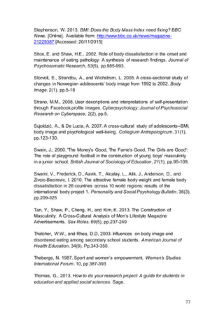 77
Stephenson, W. 2013. BMI: Does the Body Mass Index need fixing? BBC
News. [Online]. Available from: http://www.bbc.co.uk/news/magazine-
21229387 [Accessed: 20/11/2015]
Stice, E. and Shaw, H.E., 2002. Role of body dissatisfaction in the onset and
maintenance of eating pathology: A synthesis of research findings. Journal of
Psychosomatic Research, 53(5), pp.985-993.
Storvoll, E., Strandbu, A., and Wichstrom, L. 2005. A cross-sectional study of
changes in Norwegian adolescents’ body image from 1992 to 2002. Body
Image. 2(1), pp.5-18
Strano, M.M., 2008. User descriptions and interpretations of self-presentation
through Facebook profile images. Cyberpsychology: Journal of Psychosocial
Research on Cyberspace, 2(2), pp.5.
Sujoldzić, A., & De Lucia, A. 2007. A cross-cultural study of adolescents--BMI,
body image and psychological well-being. Collegium Antropologicum, 31(1),
pp.123-130.
Swain, J., 2000. 'The Money's Good, The Fame's Good, The Girls are Good':
The role of playground football in the construction of young boys' masculinity
in a junior school. British Journal of Sociology of Education, 21(1), pp.95-109.
Swami, V., Frederick, D., Aavik, T., Alcalay, L., Alik, J., Anderson, D., and
Zivcic-Becirevic, I. 2010. The attractive female body weight and female body
dissatisfaction in 26 countries across 10 world regions: results of the
international body project 1. Personality and Social Psychology Bulletin. 36(3),
pp.209-325
Tan, Y., Shaw, P., Cheng, H., and Kim, K. 2013. The Construction of
Masculinity: A Cross-Cultural Analysis of Men’s Lifestyle Magazine
Advertisements. Sex Roles. 69(5), pp.237-249
Thatcher, W.W., and Rhea, D.D. 2003. Influences on body image and
disordered eating among secondary school students. American Journal of
Health Education. 34(6). Pp.343-350.
Theberge, N. 1987. Sport and women’s empowerment. Women’s Studies
International Forum. 10, pp.387-393
Thomas, G., 2013. How to do your research project: A guide for students in
education and applied social sciences. Sage.
 