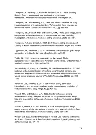 78
Thompson JK, Heinberg LJ, Altabe M, Tantleff-Dunn S. 1999a. Exacting
Beauty: Theory, assessment, and treatment of body image
disturbance. American Psychological Association. Washington, DC.
Thompson, J.K. and Heinberg, L.J., 1999. The media's influence on body
image disturbance and eating disorders: We've reviled them, now can we
rehabilitate them?. Journal of Social Issues. 55(2), pp.339-353.
Thompson, J.K., Coovert, M.D. and Stormer, S.M., 1999b. Body image, social
comparison, and eating disturbance: A covariance structure modelling
investigation. International Journal of Eating Disorders. 26(1), pp.43-51.
Thompson, K.J., and Smolak, L. 2001. Body Image, Eating Disorders and
Obesity in Youth: Assessment, Prevention and Treatment. Taylor and Francis.
Tiggemann, M., and Miller, J. 2010. The Internet and adolescent girls’ weight
satisfaction and drive for thinness. Sex Roles. 63, pp.77-90
Trujillo, N., 1991. Hegemonic masculinity on the mound: Media
representations of Nolan Ryan and American sports culture. Critical studies in
Media Communication. 8(3), pp.290-308.
Van den Berg, P., Keery, H., Eisenberg, M., and Neumark-Sztainer, D. 2010.
Maternal and adolescent report of mothers’ weight-related concerns and
behaviours: longitudinal associations with adolescent body dissatisfaction and
weight control practices. Journal of Pediatric Psychology. 35(10), pp.1093-
1102
Vartanian, L.R., and Dey, S. 2013. Self-concept clarity, think-ideal
internalization and appearance-related social comparison as predictors of
body dissatisfaction. Body Image. 10, pp.494-500
Vincent, M.A. and McCabe, M.P., 2000. Gender differences among
adolescents in family, and peer influences on body dissatisfaction, weight
loss, and binge eating behaviours. Journal of Youth and Adolescence. 29(2),
pp.205-221.
Wardle, J., Haase, A.M., and Steptoe, A. 2006. Body image and weight
control in young adults: international comparisons in university students from
22 countries. International Journal of Obesity. 30(4), pp.644-651.
Weiser, E.B. 2000. Gender Differences in Internet Use Patterns and Internet
Application Preferences: A Two-Sample Comparison. CyberPsychology and
Behaviour. 3(2), pp.167-178.
 
