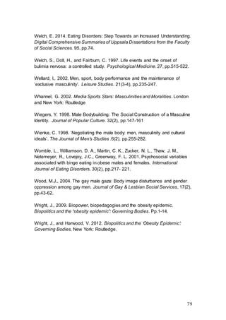 79
Welch, E. 2014. Eating Disorders: Step Towards an Increased Understanding.
Digital Comprehensive Summaries of Uppsala Dissertations from the Faculty
of Social Sciences. 95, pp.74.
Welch, S., Doll, H., and Fairburn, C. 1997. Life events and the onset of
bulimia nervosa: a controlled study. Psychological Medicine. 27, pp.515-522.
Wellard, I., 2002. Men, sport, body performance and the maintenance of
‘exclusive masculinity’. Leisure Studies. 21(3-4), pp.235-247.
Whannel, G. 2002. Media Sports Stars: Masculinities and Moralities. London
and New York: Routledge
Wiegers, Y. 1998. Male Bodybuilding: The Social Construction of a Masculine
Identity. Journal of Popular Culture. 32(2), pp.147-161
Wienke, C. 1998. ‘Negotiating the male body: men, masculinity and cultural
ideals’. The Journal of Men’s Studies .6(2), pp.255-282.
Womble, L., Williamson, D. A., Martin, C. K., Zucker, N. L., Thaw, J. M.,
Netemeyer, R., Lovejoy, J.C., Greenway, F. L. 2001. Psychosocial variables
associated with binge eating in obese males and females. International
Journal of Eating Disorders. 30(2), pp.217- 221.
Wood, M.J., 2004. The gay male gaze: Body image disturbance and gender
oppression among gay men. Journal of Gay & Lesbian Social Services, 17(2),
pp.43-62.
Wright, J., 2009. Biopower, biopedagogies and the obesity epidemic.
Biopolitics and the “obesity epidemic”: Governing Bodies. Pp.1-14.
Wright, J., and Harwood, V. 2012. Biopolitics and the ‘Obesity Epidemic’:
Governing Bodies. New York: Routledge.
 