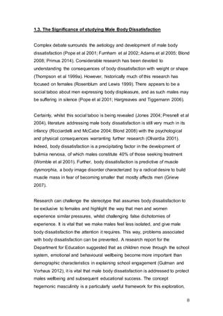 8
1.3. The Significance of studying Male Body Dissatisfaction
Complex debate surrounds the aetiology and development of male body
dissatisfaction (Pope et al 2001; Furnham et al 2002; Adams et al 2005; Blond
2008; Primus 2014). Considerable research has been devoted to
understanding the consequences of body dissatisfaction with weight or shape
(Thompson et al 1999a). However, historically much of this research has
focused on females (Rosenblum and Lewis 1999). There appears to be a
social taboo about men expressing body displeasure, and as such males may
be suffering in silence (Pope et al 2001; Hargreaves and Tiggemann 2006).
Certainly, whilst this social taboo is being revealed (Jones 2004; Presnell et al
2004), literature addressing male body dissatisfaction is still very much in its
infancy (Ricciardelli and McCabe 2004; Blond 2008) with the psychological
and physical consequences warranting further research (Olivardia 2001).
Indeed, body dissatisfaction is a precipitating factor in the development of
bulimia nervosa, of which males constitute 40% of those seeking treatment
(Womble et al 2001). Further, body dissatisfaction is predictive of muscle
dysmorphia, a body image disorder characterized by a radical desire to build
muscle mass in fear of becoming smaller that mostly affects men (Grieve
2007).
Research can challenge the stereotype that assumes body dissatisfaction to
be exclusive to females and highlight the way that men and women
experience similar pressures, whilst challenging false dichotomies of
experience. It is vital that we make males feel less isolated, and give male
body dissatisfaction the attention it requires. This way, problems associated
with body dissatisfaction can be prevented. A research report for the
Department for Education suggested that as children move through the school
system, emotional and behavioural wellbeing become more important than
demographic characteristics in explaining school engagement (Gutman and
Vorhaus 2012), it is vital that male body dissatisfaction is addressed to protect
males wellbeing and subsequent educational success. The concept
hegemonic masculinity is a particularly useful framework for this exploration,
 