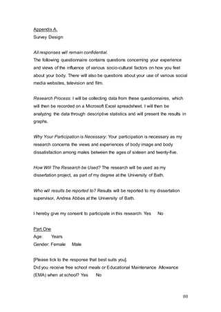 80
Appendix A.
Survey Design:
All responses will remain confidential.
The following questionnaire contains questions concerning your experience
and views of the influence of various socio-cultural factors on how you feel
about your body. There will also be questions about your use of various social
media websites, television and film.
Research Process: I will be collecting data from these questionnaires, which
will then be recorded on a Microsoft Excel spreadsheet. I will then be
analyzing the data through descriptive statistics and will present the results in
graphs.
Why Your Participation is Necessary: Your participation is necessary as my
research concerns the views and experiences of body image and body
dissatisfaction among males between the ages of sixteen and twenty-five.
How Will The Research be Used? The research will be used as my
dissertation project, as part of my degree at the University of Bath.
Who will results be reported to? Results will be reported to my dissertation
supervisor, Andrea Abbas at the University of Bath.
I hereby give my consent to participate in this research: Yes No
Part One
Age: Years
Gender: Female Male
[Please tick to the response that best suits you].
Did you receive free school meals or Educational Maintenance Allowance
(EMA) when at school? Yes No
 