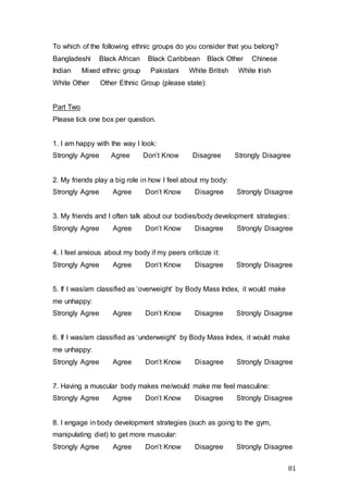 81
To which of the following ethnic groups do you consider that you belong?
Bangladeshi Black African Black Caribbean Black Other Chinese
Indian Mixed ethnic group Pakistani White British White Irish
White Other Other Ethnic Group (please state):
Part Two
Please tick one box per question.
1. I am happy with the way I look:
Strongly Agree Agree Don’t Know Disagree Strongly Disagree
2. My friends play a big role in how I feel about my body:
Strongly Agree Agree Don’t Know Disagree Strongly Disagree
3. My friends and I often talk about our bodies/body development strategies:
Strongly Agree Agree Don’t Know Disagree Strongly Disagree
4. I feel anxious about my body if my peers criticize it:
Strongly Agree Agree Don’t Know Disagree Strongly Disagree
5. If I was/am classified as ‘overweight’ by Body Mass Index, it would make
me unhappy:
Strongly Agree Agree Don’t Know Disagree Strongly Disagree
6. If I was/am classified as ‘underweight’ by Body Mass Index, it would make
me unhappy:
Strongly Agree Agree Don’t Know Disagree Strongly Disagree
7. Having a muscular body makes me/would make me feel masculine:
Strongly Agree Agree Don’t Know Disagree Strongly Disagree
8. I engage in body development strategies (such as going to the gym,
manipulating diet) to get more muscular:
Strongly Agree Agree Don’t Know Disagree Strongly Disagree
 