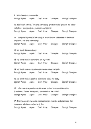 82
9. I wish I were more muscular:
Strongly Agree Agree Don’t Know Disagree Strongly Disagree
10. Television adverts, film and advertising predominantly present the ‘ideal’
male body as masculine, muscular and strong:
Strongly Agree Agree Don’t Know Disagree Strongly Disagree
11. I compare my body to the body of actors and/or celebrities in television
programs, film and advertising:
Strongly Agree Agree Don’t Know Disagree Strongly Disagree
12. My family likes my body:
Strongly Agree Agree Don’t Know Disagree Strongly Disagree
13. My family makes comments on my body:
Strongly Agree Agree Don’t Know Disagree Strongly Disagree
14. My family makes negative comments about my body:
Strongly Agree Agree Don’t Know Disagree Strongly Disagree
15. My family makes positive comments about my body:
Strongly Agree Agree Don’t Know Disagree Strongly Disagree
16. I often see images of muscular male bodies on my social media
(Facebook, Twitter, Instagram), presented as the ‘ideal’:
Strongly Agree Agree Don’t Know Disagree Strongly Disagree
17. The images on my social media are more realistic and attainable than
images on television, advert and film:
Strongly Agree Agree Don’t Know Disagree Strongly Disagree
 
